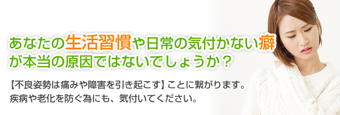 あなたの生活習慣や日常の気付かない癖が本当の原因ではないでしょうか?【不良姿勢は痛みや障害を引き起こす】ことに繋がります。疾病や老化を防ぐ為にも、気付いてください。